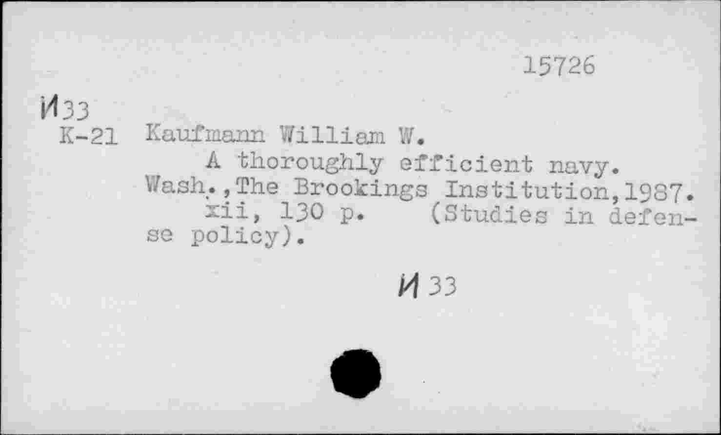 ﻿15726
i<33
K-21 Kaufmann William W.
A thoroughly efficient navy.
Wash.,The Brookings Institution,1987. xii, 130 p. (Studies in defense policy).
33